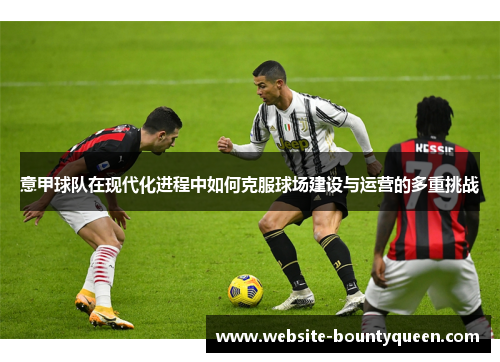 意甲球队在现代化进程中如何克服球场建设与运营的多重挑战 意甲球队在现代化进程中如何克服球场建设与运营的多重挑战
