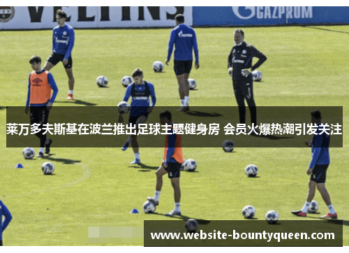 莱万多夫斯基在波兰推出足球主题健身房 会员火爆热潮引发关注 莱万多夫斯基在波兰推出足球主题健身房 会员火爆热潮引发关注