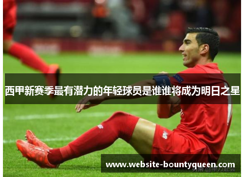 西甲新赛季最有潜力的年轻球员是谁谁将成为明日之星 西甲新赛季最有潜力的年轻球员是谁谁将成为明日之星