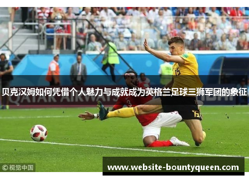 贝克汉姆如何凭借个人魅力与成就成为英格兰足球三狮军团的象征 贝克汉姆如何凭借个人魅力与成就成为英格兰足球三狮军团的象征