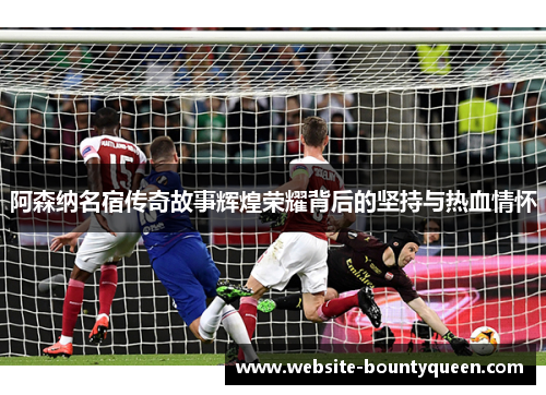 阿森纳名宿传奇故事辉煌荣耀背后的坚持与热血情怀