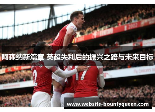 阿森纳新篇章 英超失利后的振兴之路与未来目标 阿森纳新篇章 英超失利后的振兴之路与未来目标
