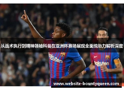 从战术执行到精神领袖科曼在亚洲杯赛场展现全面统治力解析深度 从战术执行到精神领袖科曼在亚洲杯赛场展现全面统治力解析深度