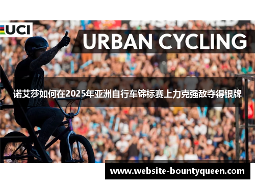 诺艾莎如何在2025年亚洲自行车锦标赛上力克强敌夺得银牌 诺艾莎如何在2025年亚洲自行车锦标赛上力克强敌夺得银牌