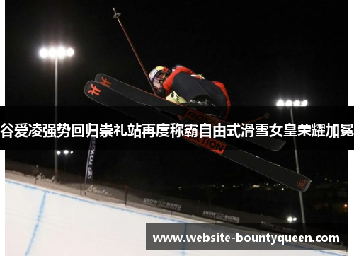谷爱凌强势回归崇礼站再度称霸自由式滑雪女皇荣耀加冕 谷爱凌强势回归崇礼站再度称霸自由式滑雪女皇荣耀加冕