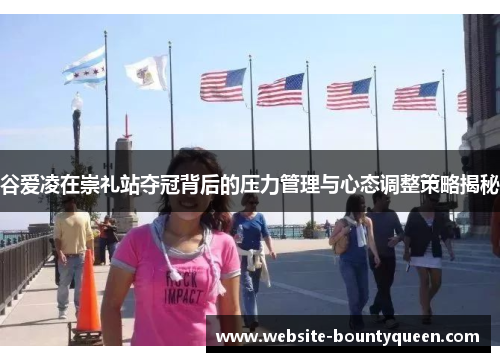 谷爱凌在崇礼站夺冠背后的压力管理与心态调整策略揭秘 谷爱凌在崇礼站夺冠背后的压力管理与心态调整策略揭秘