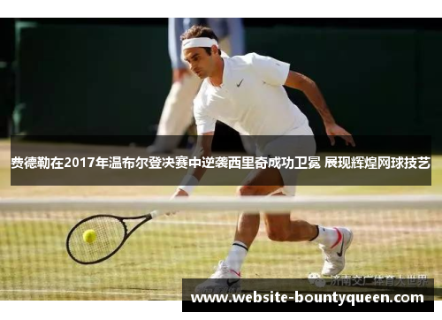 费德勒在2017年温布尔登决赛中逆袭西里奇成功卫冕 展现辉煌网球技艺