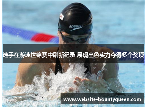 选手在游泳世锦赛中刷新纪录 展现出色实力夺得多个奖项
