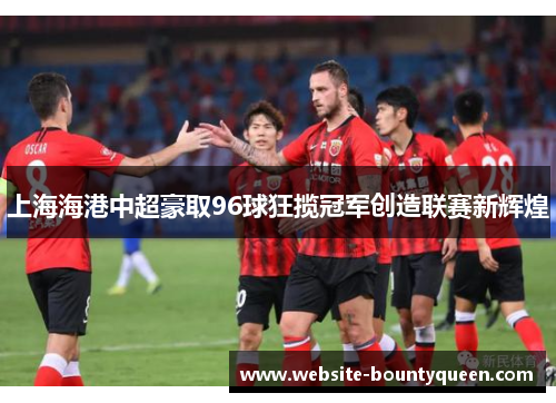 上海海港中超豪取96球狂揽冠军创造联赛新辉煌 上海海港中超豪取96球狂揽冠军创造联赛新辉煌