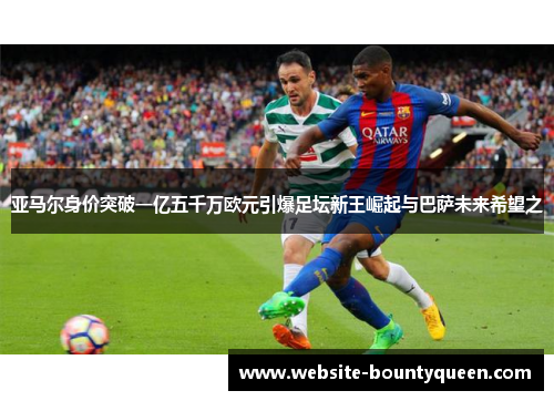 亚马尔身价突破一亿五千万欧元引爆足坛新王崛起与巴萨未来希望之 亚马尔身价突破一亿五千万欧元引爆足坛新王崛起与巴萨未来希望之