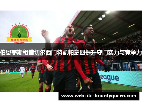 伯恩茅斯租借切尔西门将凯帕意图提升守门实力与竞争力