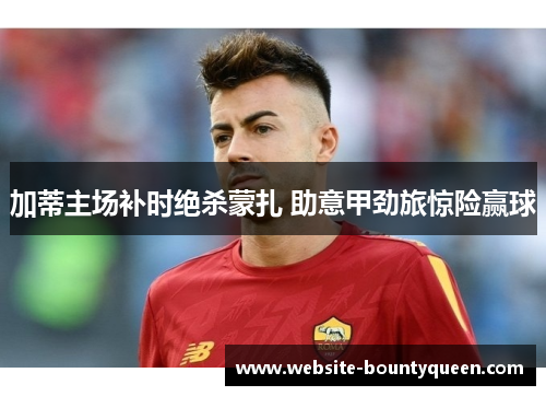加蒂主场补时绝杀蒙扎 助意甲劲旅惊险赢球 加蒂主场补时绝杀蒙扎 助意甲劲旅惊险赢球