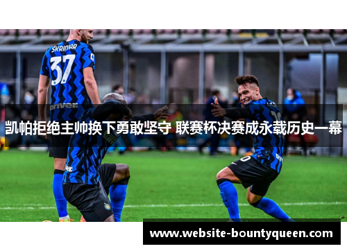 凯帕拒绝主帅换下勇敢坚守 联赛杯决赛成永载历史一幕