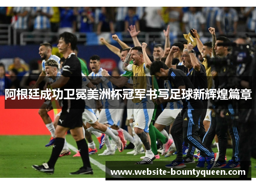 阿根廷成功卫冕美洲杯冠军书写足球新辉煌篇章