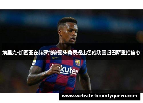 埃里克·加西亚在赫罗纳崭露头角表现出色成功回归巴萨重拾信心