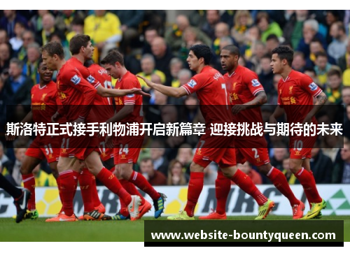 斯洛特正式接手利物浦开启新篇章 迎接挑战与期待的未来