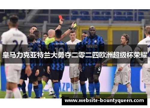 皇马力克亚特兰大勇夺二零二四欧洲超级杯荣耀